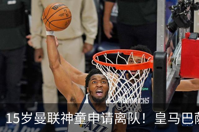15岁曼联神童申请离队！皇马巴萨抢人，曼城也盯上，父亲被指借机谈大合同